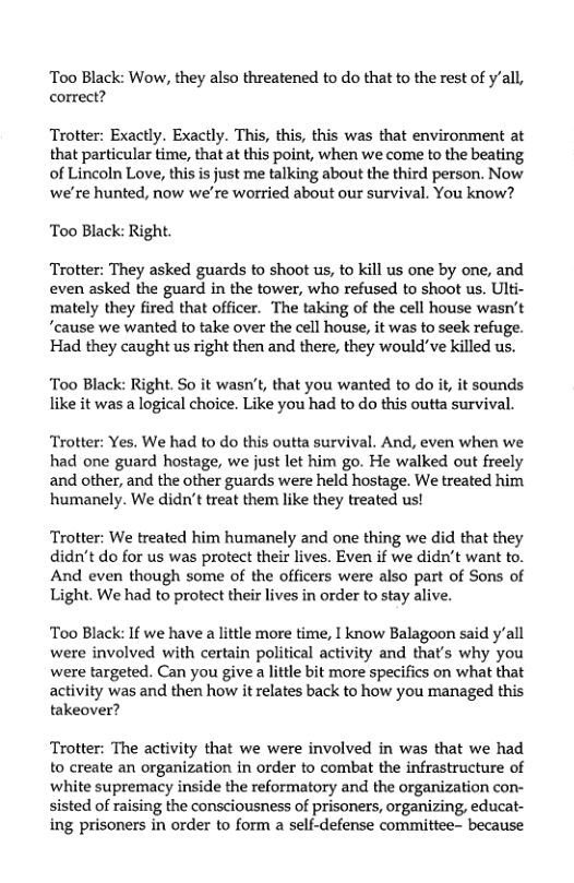 Too Black: Wow, they also threatened to do that to the rest of y’all, correct?  Trotter: Exactly. Exactly. This, this, this was that environment at that particular time, that at this point, when we come to the beating of Lincoln Love, this is just me talking about the third person. Now we’re hunted, now we’re worried about our survival. You know?  Too Black: Right.  Trotter: They asked guards to shoot us, to kill us one by one, and even asked the guard in the tower, who refused to shoot us. Ulti- mately they fired that officer. The taking of the cell house wasn’t ‘cause we wanted to take over the cell house, it was to seek refuge. Had they caught us right then and there, they would"ve killed us.  Too Black: Right. So it wasn’t, that you wanted to do it, it sounds like it was a logical choice. Like you had to do this outta survival.  Trotter: Yes, We had to do this outta survival. And, even when we had one guard hostage, we just let him go. He walked out freely and other, and the other guards were held hostage. We treated him humanely. We didn’t treat them like they treated us!  Trotter: We treated him humanely and one thing we did that they didn’t do for us was protect their lives. Even if we didn’t want to. And even though some of the officers were also part of Sons of Light. We had to protect their lives in order to stay alive.  Too Black: If we have a lttle more time, | know Balagoon said y’all were involved with certain political activity and that’s why you were targeted. Can you give a lttle bit more specifics on what that activity was and then how it relates back to how you managed this takeover?  Trotter: The activity that we were involved in was that we had to create an organization in order to combat the infrastructure of white supremacy inside the reformatory and the organization con- sisted of raising the consciousness of prisoners, organizing, educat- ing prisoners in order to form a self-defense committee- because 